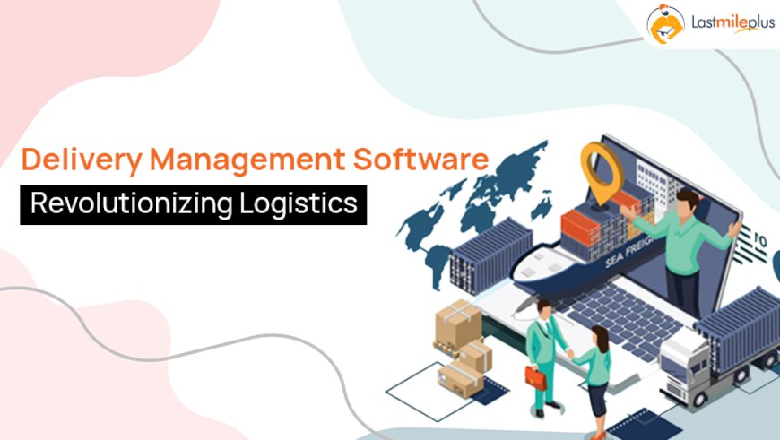 Revolutionizing Logistics with Delivery Management Software