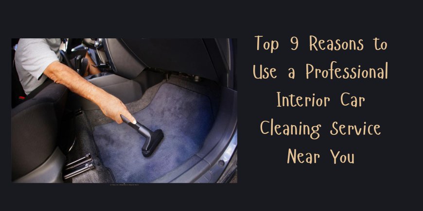 Top 9 Reasons to Use a Professional Interior Car Cleaning Service Near You