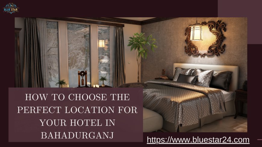 How to Choose the Perfect Location for Your Hotel in Bahadurganj