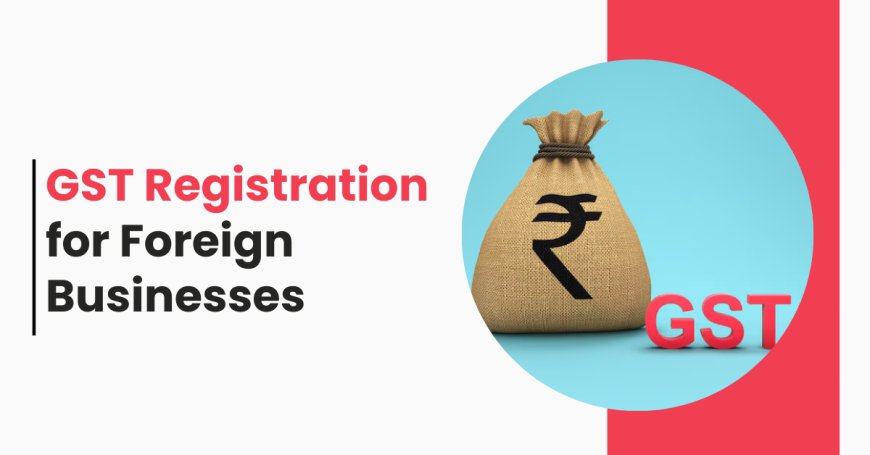 GST Registration for Foreign Businesses: A Comprehensive Guide