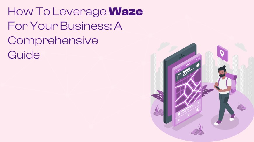 How to Leverage Waze for Your Business: A Comprehensive Guide