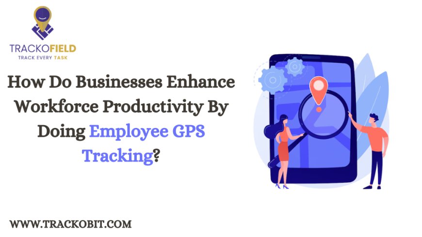 How Do Businesses Enhance Workforce Productivity By Doing Employee GPS Tracking?