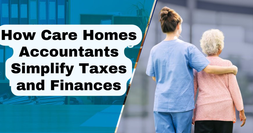 How Care Homes Accountants Simplify Taxes and Finances Today