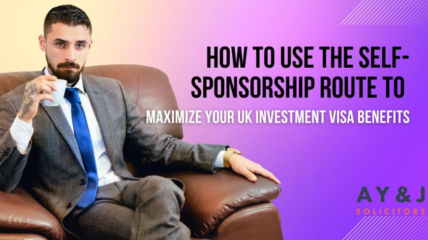 How to Use the Self-Sponsorship Route to Maximize Your UK Investment Visa Benefits