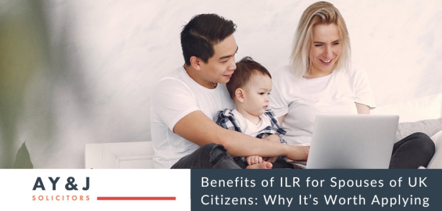 Benefits of ILR for Spouses of UK Citizens: Why It’s Worth Applying