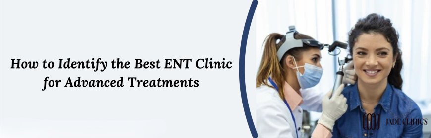 How to Identify the Best ENT Clinic for Advanced Treatments