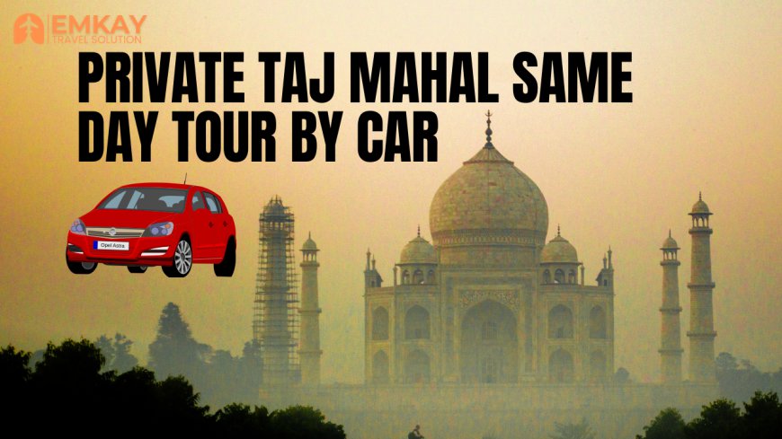 Private Taj Mahal Same Day Tour by Car – A Perfect Day Trip to Agra
