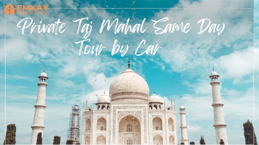 Private Taj Mahal Same Day Tour by Car – A Perfect Day Trip from Delhi