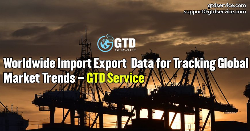 Worldwide Import Export Data for Tracking Global Market Trends – GTD Service