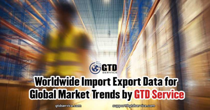 Worldwide Import Export Data for Global Market Trends by GTD Service