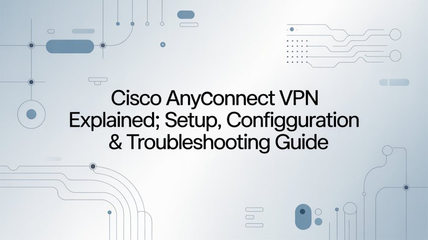 Cisco AnyConnect VPN Explained: Setup, Configuration & Troubleshooting Guide